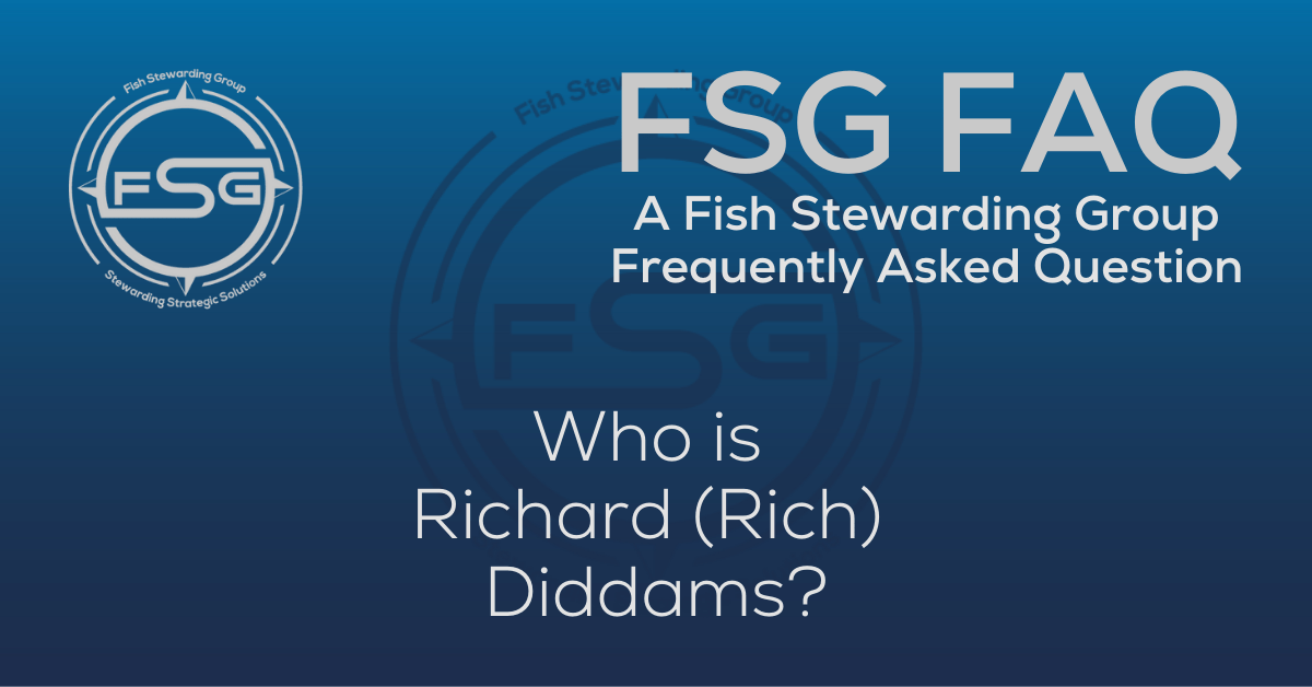 A rectangular Featured FAQ Image for the Who is Richard Rich Diddams? Frequently Asked Question Page on the website. The background is a blue gradient color that goes from a dark blue on the bottom to a lighter blue on top. The text in lower center of the image in a light gray reads: Who is Richard Rich Diddams? The text in gray in the upper right corner reads: FSG FAQ. Right beneath that is more gray text in a smaller font that reads: A Fish Stewarding Group Frequently Asked Question. On the upper left side is the FSG Logo in gray. The logo has the letters FSG in the middle with a circle with four pointed arrows facing north, south, east and west with the S connected to that circle. Four rounded lines make the next circle of the circle and the last layer is a thin circle with the text on the Bottom that reads Stewarding Strategist Solutions and on top, the text reads Fish Stewarding Group. And Lastly in the center background of the image is a watermarked FSG logo, faded in blue, in the background.