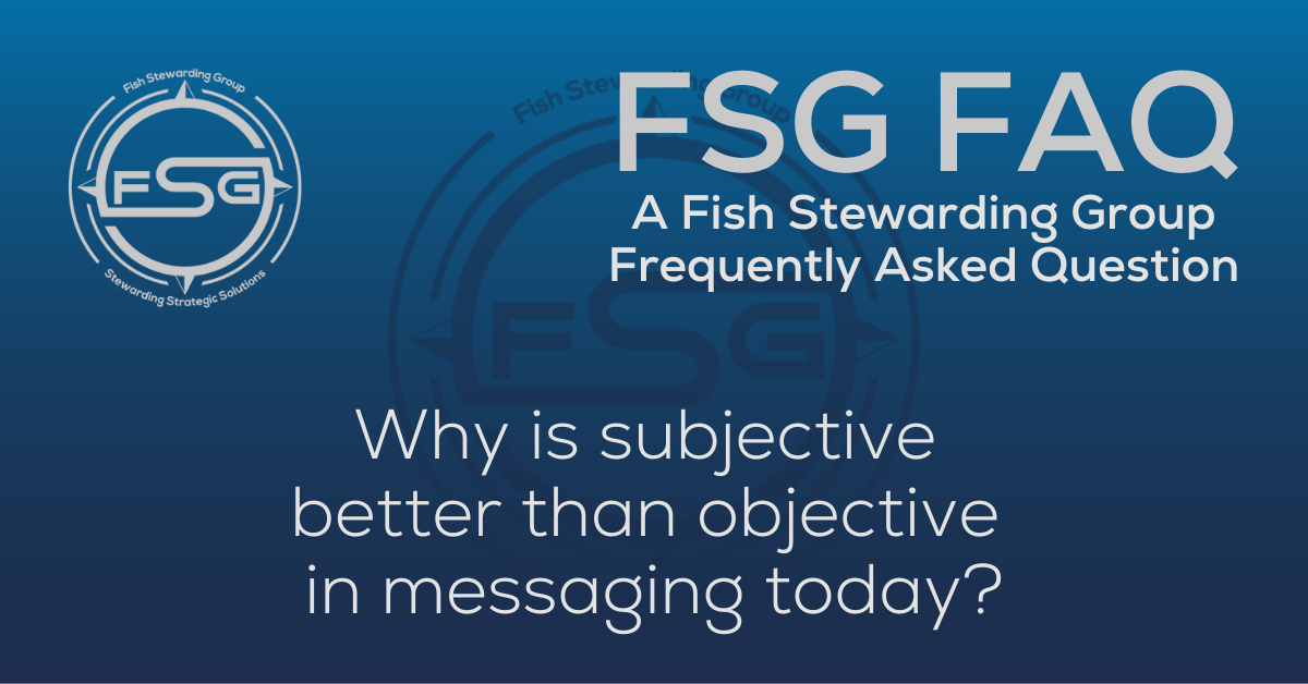 A rectangular Featured FAQ Image for the Why is subjective better than objective in messaging today? Frequently Asked Question Page on the website. The background is a blue gradient color that goes from a dark blue on the bottom to a lighter blue on top. The text in lower center of the image in a light gray reads: Why is subjective better than objective in messaging today? The text in gray in the upper right corner reads: FSG FAQ. Right beneath that is more gray text in a smaller font that reads: A Fish Stewarding Group Frequently Asked Question. On the upper left side is the FSG Logo in gray. The logo has the letters FSG in the middle with a circle with four pointed arrows facing north, south, east and west with the S connected to that circle. Four rounded lines make the next circle of the circle and the last layer is a thin circle with the text on the Bottom that reads Stewarding Strategist Solutions and on top, the text reads Fish Stewarding Group. And Lastly in the center background of the image is a watermarked FSG logo, faded in blue, in the background.