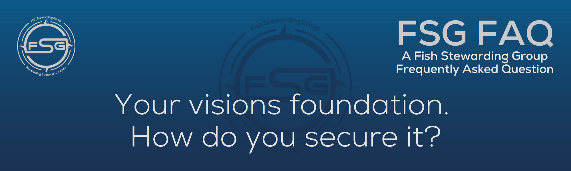 A rectangular and long thing Footer FAQ Image on the bottom of the Your visions foundation? Page on the website. The background is a blue gradient color that goes from a dark blue on the bottom to a lighter blue on top. The text in lower center of the image in a light gray text that reads: Your visions foundation? The text in gray in the upper right corner reads: FSG FAQ. Right beneath that is more gray text in a smaller font that reads: A Fish Stewarding Group Frequently Asked Question. On the upper left side is the FSG Logo in gray. The logo has the letters FSG in the middle with a circle with four pointed arrows facing north, south, east and west with the S connected to that circle. Four rounded lines make the next circle of the circle and the last layer is a thin circle with the text on the Bottom that reads Stewarding Strategist Solutions and on top, the text reads Fish Stewarding Group. And Lastly in the center background of the image is a watermarked FSG logo, faded in blue, in the background.