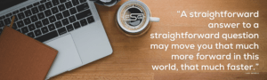 A long rectangle graphic with a tan wooden table as the background. To the left is a Mac book air computer and a tan note book sitting on it with a plant in the top of the image and a coffee cup on a wooden coaster with the FSG logo in the middle of the coffee. To the right side in text is the quote: “A straightforward answer to a straightforward question may move you that much more forward in this world, that much faster.” Beneath in smaller text is the name Loren Weisman. 