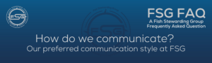 A rectangular and long thing Footer FAQ Image on the bottom of the How do we communicate FAQ Page on the website. The background is a blue gradient color that goes from a dark blue on the bottom to a lighter blue on top. The text in lower center of the image in a light gray text that reads: How do we communicate? Our preferred communication style at FSG. The text in gray in the upper right corner reads: FSG FAQ. Right beneath that is more gray text in a smaller font that reads: A Fish Stewarding Group Frequently Asked Question. On the upper left side is the FSG Logo in gray. The logo has the letters FSG in the middle with a circle with four pointed arrows facing north, south, east and west with the S connected to that circle. Four rounded lines make the next circle of the circle and the last layer is a thin circle with the text on the Bottom that reads Stewarding Strategist Solutions and on top, the text reads Fish Stewarding Group. And Lastly in the center background of the image is a watermarked FSG logo, faded in blue, in the background.