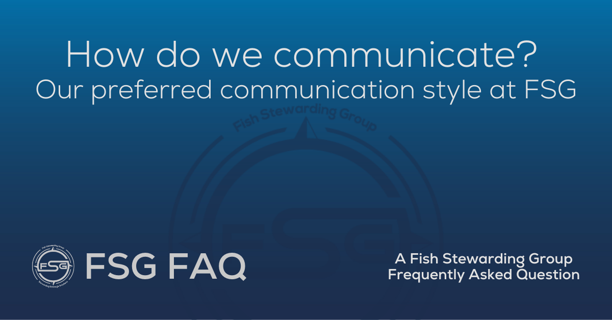 A rectangular Featured FAQ Image on the How do we communicate? Our preferred communication style at FSG FAQ Page on the website. The background is a blue gradient color that goes from a dark blue on the bottom to a lighter blue on top. The text in upper center of the image in a light gray text that reads: How do we communicate? Our preferred communication style at FSG. The text in gray in the lower left corner reads: FSG FAQ. On the far right side is more gray text in a smaller font that reads: A Fish Stewarding Group Frequently Asked Question. As a watermark in the back of the blue is a blue FSG logo and there is also a gray smaller FSG logo to the left of the FSG FAQ text. The logo has the letters FSG in the middle with a circle with four pointed arrows facing north, south, east and west with the S connected to that circle. Four rounded lines make the next circle of the circle and the last layer is a thin circle with the text on the Bottom that reads Stewarding Strategist Solutions and on top, the text reads Fish Stewarding Group.