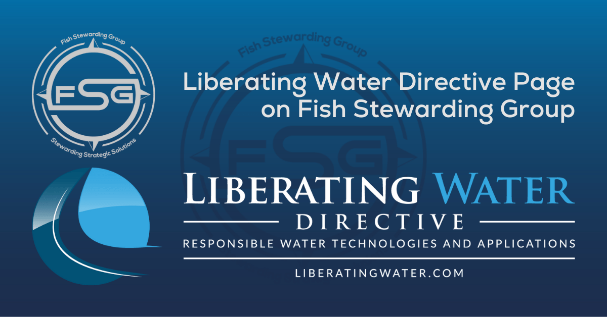 A rectangular shaped featured image graphic for the Liberating Water Directive Page on the website. The background is a blue gradient color that goes from a dark blue on the bottom to a lighter blue on top. The text in the upper right corner of the image in a light gray reads: Liberating Water Directive Page on Fish Stewarding Group. To the left of that text is the FSG logo. The logo has the letters FSG in the middle with a circle with four pointed arrows facing north, south, east and west with the S connected to that circle. Four rounded lines make the next circle of the circle and the last layer is a thin circle with the text on the Bottom that reads Stewarding Strategic Solutions. In the center background of the image is a watermarked FSG logo, faded in blue, in the background. On the bottom is the complete Liberating Water Directive Logo. The logo is a round object with a flowing small line that starts at the top and then bends and slowly widens and opens by the lower right corner of the object. There are four blues in the round object from a light to a dark that make up quadrants in the image. Beneath the Logo are the words Liberating in a white, Water in a lighter blue, then two lines on each side of the word Directive which is in a white font. Then beneath that is the text that reads Responsible Water Technologies and Applications. Then a solid line and the website underneath that reads Liberatingwater.com.