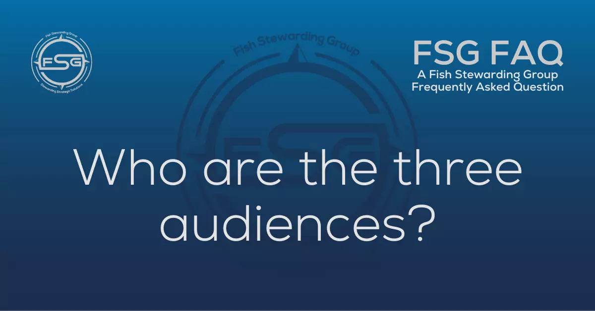A rectangular Featured FAQ Image for the What are the three audiences Frequently Asked Question Page on the website. The background is a blue gradient color that goes from a dark blue on the bottom to a lighter blue on top. The text in lower center of the image in a light gray reads: What are the three audiences? The text in gray in the upper right corner reads: FSG FAQ. Right beneath that is more gray text in a smaller font that reads: A Fish Stewarding Group Frequently Asked Question. On the upper left side is the FSG Logo in gray. The logo has the letters FSG in the middle with a circle with four pointed arrows facing north, south, east and west with the S connected to that circle. Four rounded lines make the next circle of the circle and the last layer is a thin circle with the text on the Bottom that reads Stewarding Strategist Solutions and on top, the text reads Fish Stewarding Group. And Lastly in the center background of the image is a watermarked FSG logo, faded in blue, in the background.