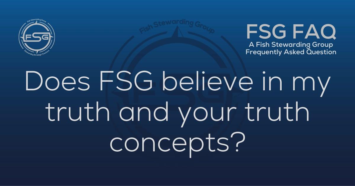 A rectangular Featured FAQ Image for the Does FSG believe in my truth Frequently Asked Question Page on the website. The background is a blue gradient color that goes from a dark blue on the bottom to a lighter blue on top. The text in lower center of the image in a light gray reads: Does FSG believe in my truth. The text in gray in the upper right corner reads: FSG FAQ. Right beneath that is more gray text in a smaller font that reads: A Fish Stewarding Group Frequently Asked Question. On the upper left side is the FSG Logo in gray. The logo has the letters FSG in the middle with a circle with four pointed arrows facing north, south, east and west with the S connected to that circle. Four rounded lines make the next circle of the circle and the last layer is a thin circle with the text on the Bottom that reads Stewarding Strategist Solutions and on top, the text reads Fish Stewarding Group. And Lastly in the center background of the image is a watermarked FSG logo, faded in blue, in the background.
